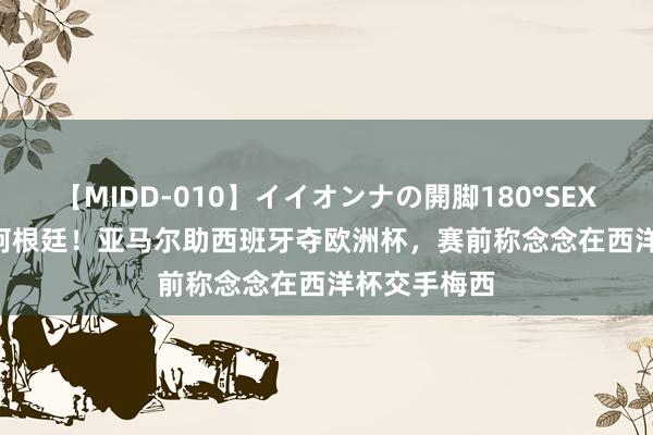 【MIDD-010】イイオンナの開脚180°SEX LISA 静待阿根廷！亚马尔助西班牙夺欧洲杯，赛前称念念在西洋杯交手梅西