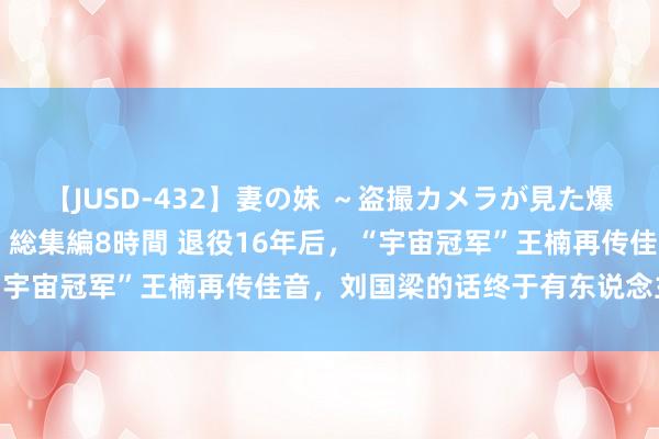 【JUSD-432】妻の妹 ～盗撮カメラが見た爆乳の妹を襲う男の遍歴～ 総集編8時間 退役16年后，“宇宙冠军”王楠再传佳音，刘国梁的话终于有东说念主信了
