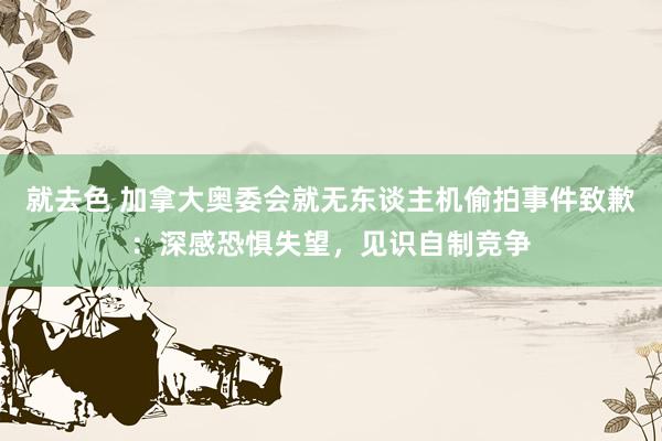 就去色 加拿大奥委会就无东谈主机偷拍事件致歉：深感恐惧失望，见识自制竞争