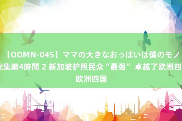 【OOMN-045】ママの大きなおっぱいは僕のモノ 総集編4時間 2 新加坡护照民众“最强” 卓越了欧洲四国