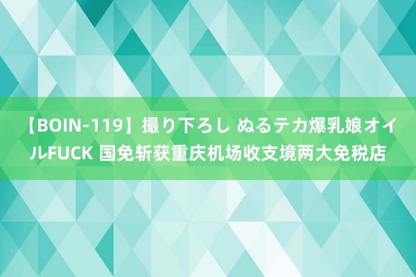 【BOIN-119】撮り下ろし ぬるテカ爆乳娘オイルFUCK 国免斩获重庆机场收支境两大免税店