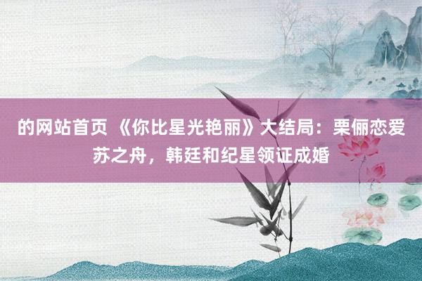 的网站首页 《你比星光艳丽》大结局：栗俪恋爱苏之舟，韩廷和纪星领证成婚