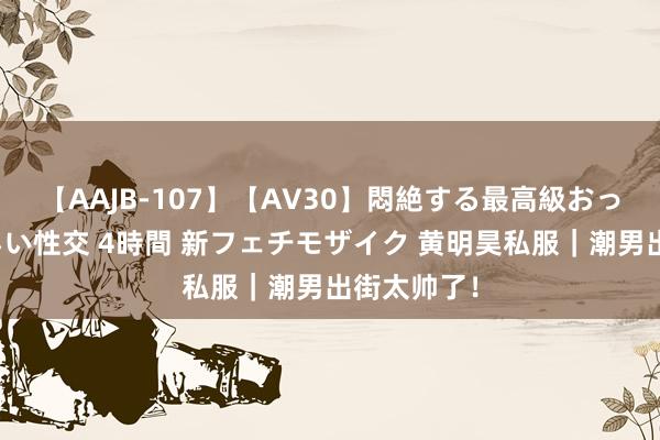 【AAJB-107】【AV30】悶絶する最高級おっぱい生々しい性交 4時間 新フェチモザイク 黄明昊私服｜潮男出街太帅了！