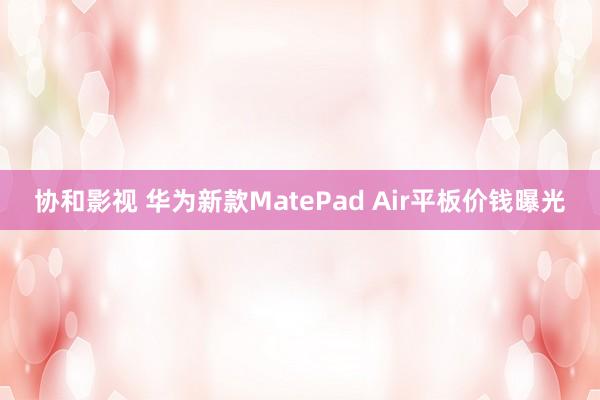 协和影视 华为新款MatePad Air平板价钱曝光