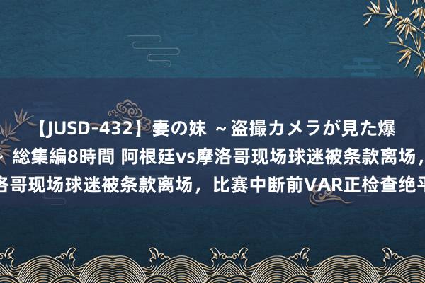 【JUSD-432】妻の妹 ～盗撮カメラが見た爆乳の妹を襲う男の遍歴～ 総集編8時間 阿根廷vs摩洛哥现场球迷被条款离场，比赛中断前VAR正检查绝平球