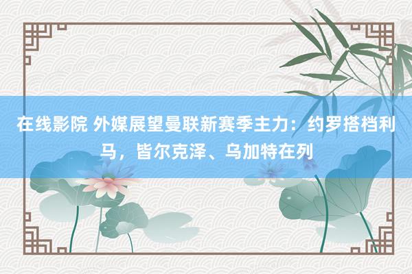 在线影院 外媒展望曼联新赛季主力：约罗搭档利马，皆尔克泽、乌加特在列