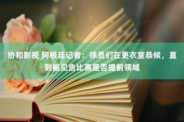 协和影视 阿根廷记者：球员们在更衣室恭候，直到被见告比赛是否提前领域