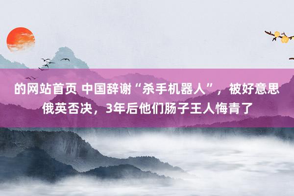 的网站首页 中国辞谢“杀手机器人”，被好意思俄英否决，3年后他们肠子王人悔青了