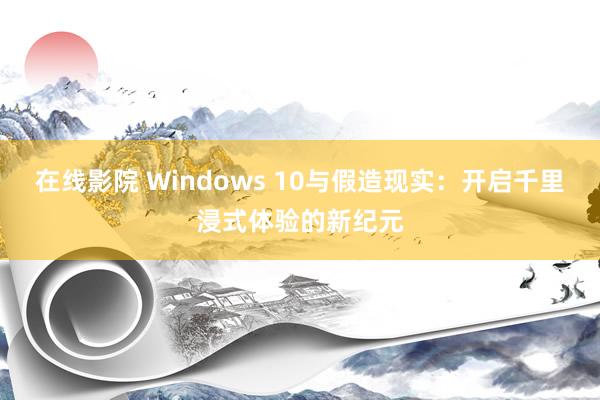 在线影院 Windows 10与假造现实：开启千里浸式体验的新纪元