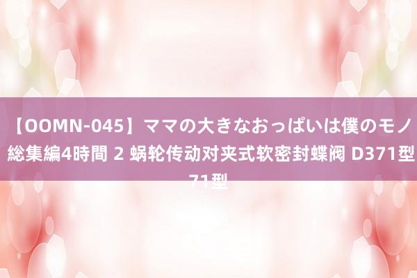 【OOMN-045】ママの大きなおっぱいは僕のモノ 総集編4時間 2 蜗轮传动对夹式软密封蝶阀 D371型