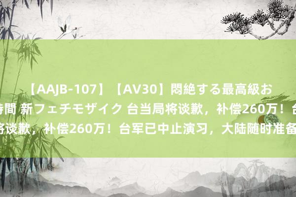 【AAJB-107】【AV30】悶絶する最高級おっぱい生々しい性交 4時間 新フェチモザイク 台当局将谈歉，补偿260万！台军已中止演习，大陆随时准备登岛？