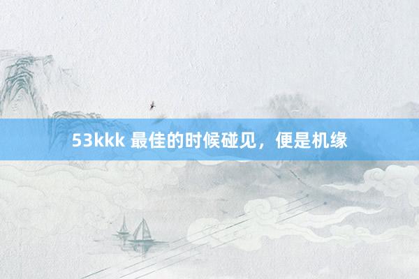 53kkk 最佳的时候碰见，便是机缘