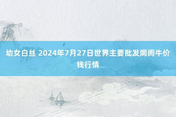 幼女白丝 2024年7月27日世界主要批发阛阓牛价钱行情