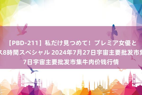 【PBD-211】私だけ見つめて！プレミア女優と主観でセックス8時間スペシャル 2024年7月27日宇宙主要批发市集牛肉价钱行情