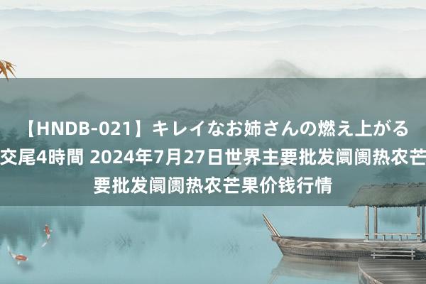 【HNDB-021】キレイなお姉さんの燃え上がる本物中出し交尾4時間 2024年7月27日世界主要批发阛阓热农芒果价钱行情