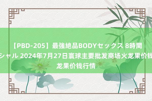 【PBD-205】最強絶品BODYセックス 8時間スペシャル 2024年7月27日寰球主要批发商场火龙果价钱行情