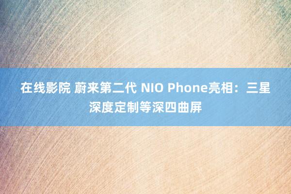 在线影院 蔚来第二代 NIO Phone亮相：三星深度定制等深四曲屏