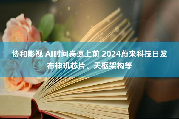 协和影视 AI时间卷速上前 2024蔚来科技日发布神玑芯片、天枢架构等