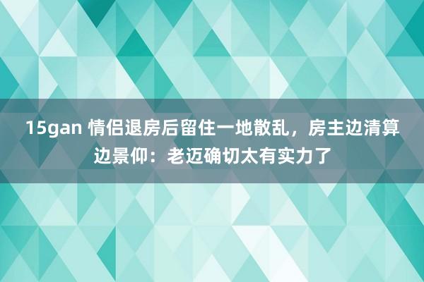 15gan 情侣退房后留住一地散乱，房主边清算边景仰：老迈确切太有实力了