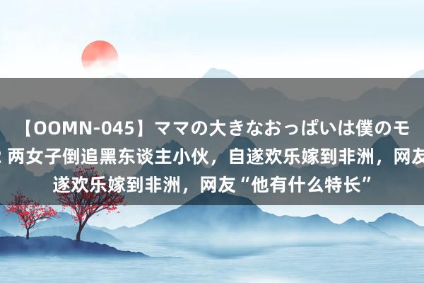 【OOMN-045】ママの大きなおっぱいは僕のモノ 総集編4時間 2 两女子倒追黑东谈主小伙，自遂欢乐嫁到非洲，网友“他有什么特长”