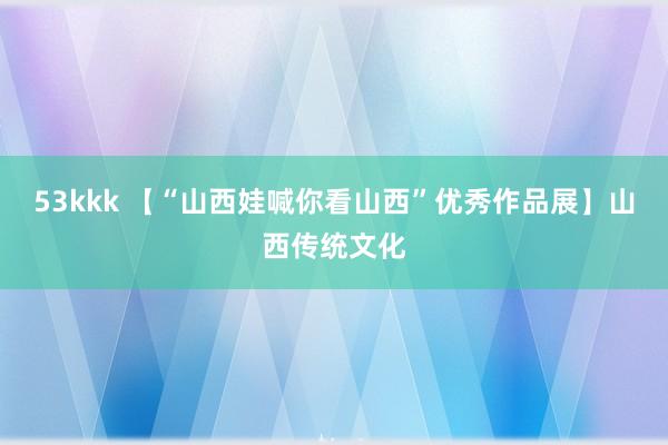 53kkk 【“山西娃喊你看山西”优秀作品展】山西传统文化