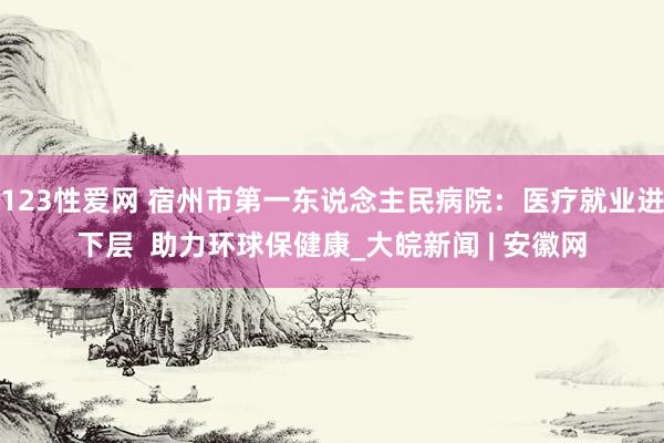 123性爱网 宿州市第一东说念主民病院：医疗就业进下层  助力环球保健康_大皖新闻 | 安徽网