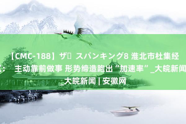 【CMC-188】ザ・スパンキング8 淮北市杜集经济开发区：  主动靠前做事 形势缔造跑出“加速率”_大皖新闻 | 安徽网