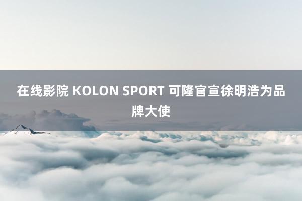 在线影院 KOLON SPORT 可隆官宣徐明浩为品牌大使