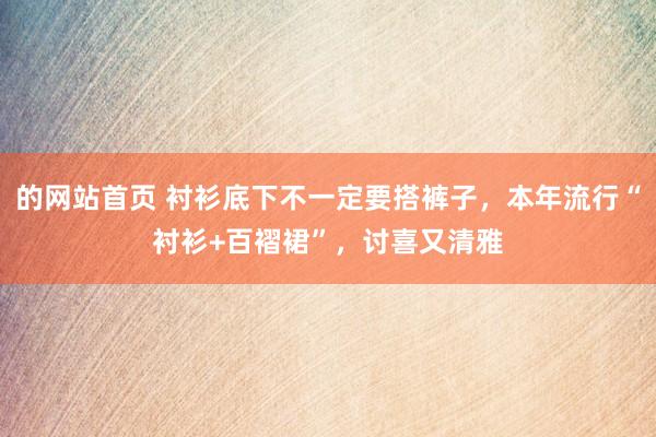 的网站首页 衬衫底下不一定要搭裤子，本年流行“衬衫+百褶裙”，讨喜又清雅