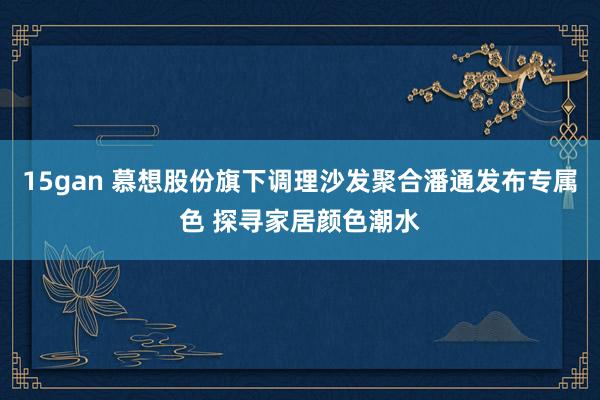 15gan 慕想股份旗下调理沙发聚合潘通发布专属色 探寻家居颜色潮水