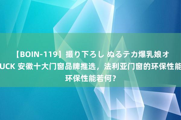 【BOIN-119】撮り下ろし ぬるテカ爆乳娘オイルFUCK 安徽十大门窗品牌推选，法利亚门窗的环保性能若何？