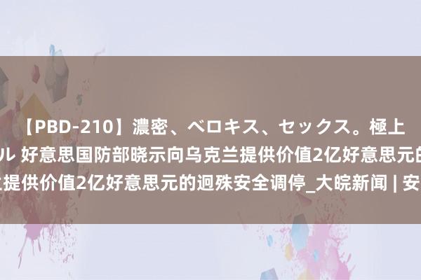 【PBD-210】濃密、ベロキス、セックス。極上接吻性交 8時間スペシャル 好意思国防部晓示向乌克兰提供价值2亿好意思元的迥殊安全调停_大皖新闻 | 安徽网