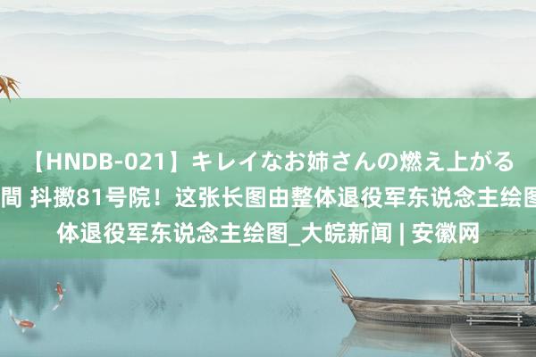 【HNDB-021】キレイなお姉さんの燃え上がる本物中出し交尾4時間 抖擞81号院！这张长图由整体退役军东说念主绘图_大皖新闻 | 安徽网