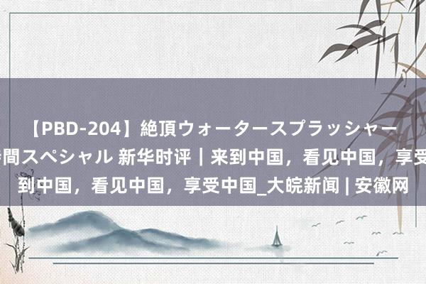 【PBD-204】絶頂ウォータースプラッシャー 放尿＆潮吹き大噴射8時間スペシャル 新华时评｜来到中国，看见中国，享受中国_大皖新闻 | 安徽网