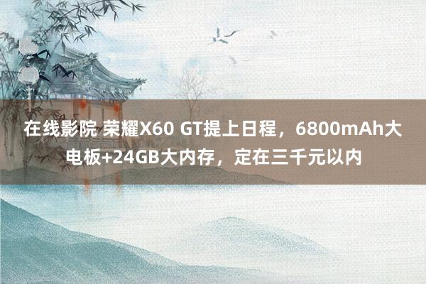 在线影院 荣耀X60 GT提上日程，6800mAh大电板+24GB大内存，定在三千元以内