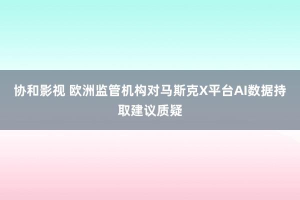 协和影视 欧洲监管机构对马斯克X平台AI数据持取建议质疑