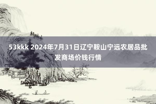 53kkk 2024年7月31日辽宁鞍山宁远农居品批发商场价钱行情