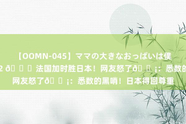 【OOMN-045】ママの大きなおっぱいは僕のモノ 総集編4時間 2 ?法国加时胜日本！网友怒了?：悉数的黑哨！日本得回尊重