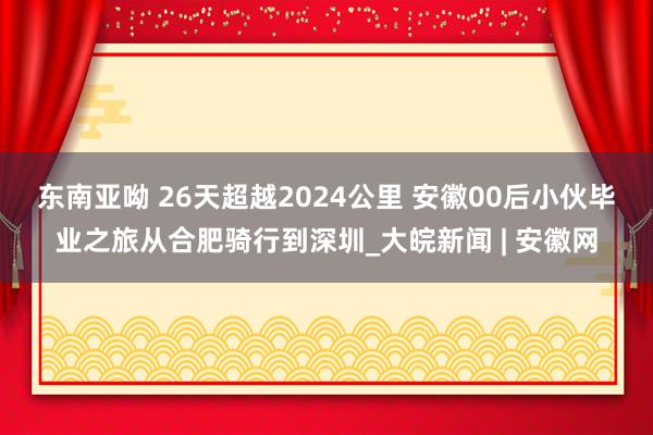 东南亚呦 ﻿26天超越2024公里 安徽00后小伙毕业之旅从合肥骑行到深圳_大皖新闻 | 安徽网