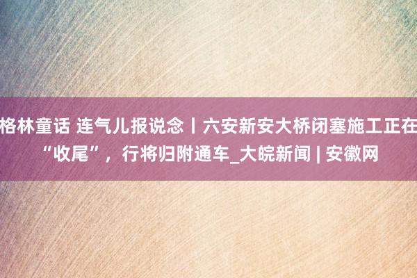 格林童话 连气儿报说念丨六安新安大桥闭塞施工正在“收尾”，行将归附通车_大皖新闻 | 安徽网