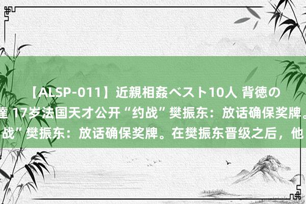 【ALSP-011】近親相姦ベスト10人 背徳の愛に溺れた10人の美母達 17岁法国天才公开“约战”樊振东：放话确保奖牌。在樊振东晋级之后，他