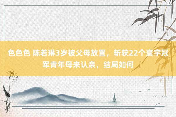 色色色 陈若琳3岁被父母放置，斩获22个寰宇冠军青年母来认亲，结局如何