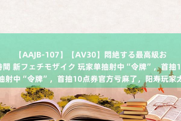 【AAJB-107】【AV30】悶絶する最高級おっぱい生々しい性交 4時間 新フェチモザイク 玩家单抽射中“令牌”，首抽10点券官方亏麻了，阳寿玩家太可怕