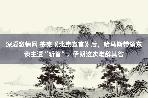 深爱激情网 签完《北京宣言》后，哈马斯带领东谈主遭“斩首”，伊朗这次难辞其咎