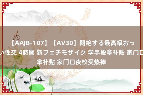 【AAJB-107】【AV30】悶絶する最高級おっぱい生々しい性交 4時間 新フェチモザイク 学手段拿补贴 家门口夜校受热捧