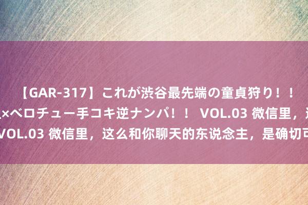 【GAR-317】これが渋谷最先端の童貞狩り！！ 超ド派手ギャル5人組×ベロチュー手コキ逆ナンパ！！ VOL.03 微信里，这么和你聊天的东说念主，是确切可爱你