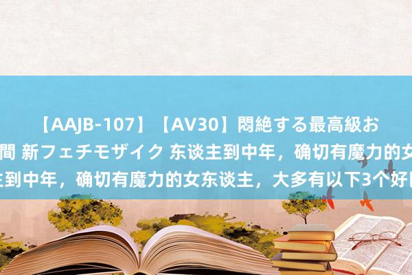 【AAJB-107】【AV30】悶絶する最高級おっぱい生々しい性交 4時間 新フェチモザイク 东谈主到中年，确切有魔力的女东谈主，大多有以下3个好民风