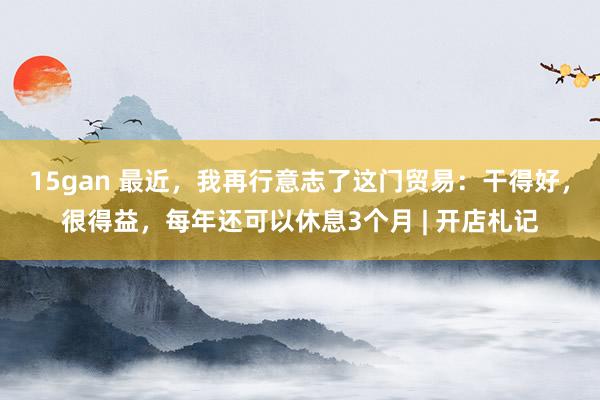 15gan 最近，我再行意志了这门贸易：干得好，很得益，每年还可以休息3个月 | 开店札记