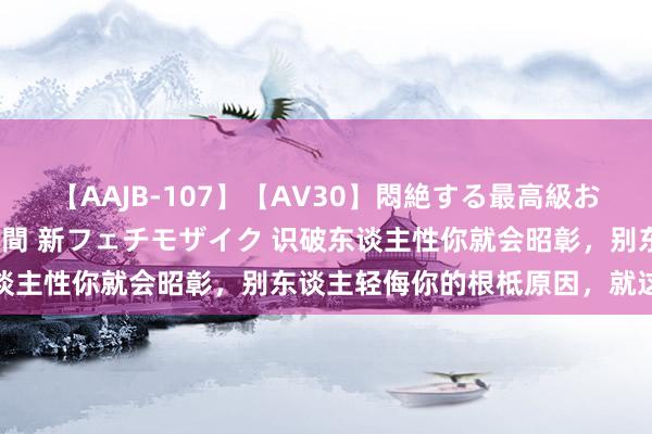 【AAJB-107】【AV30】悶絶する最高級おっぱい生々しい性交 4時間 新フェチモザイク 识破东谈主性你就会昭彰，别东谈主轻侮你的根柢原因，就这七个