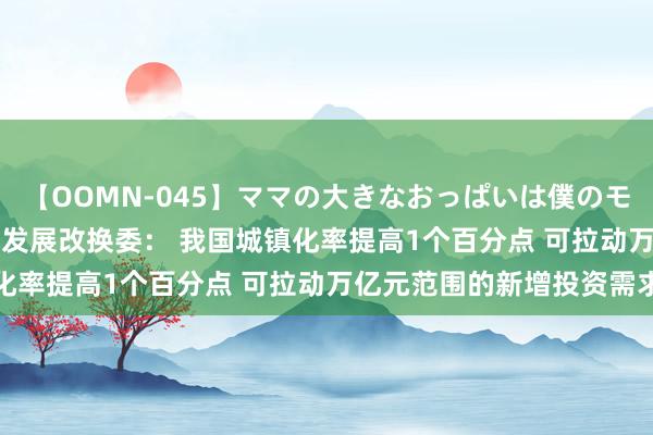 【OOMN-045】ママの大きなおっぱいは僕のモノ 総集編4時間 2 国度发展改换委： 我国城镇化率提高1个百分点 可拉动万亿元范围的新增投资需求